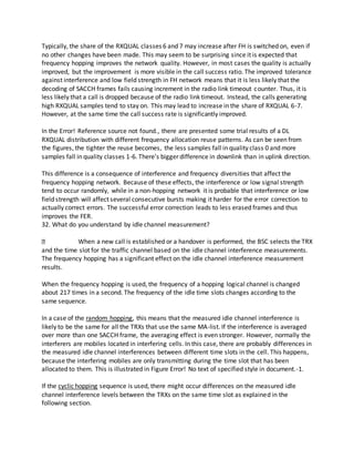 Typically, the share of the RXQUAL classes 6 and 7 may increase after FH is switched on, even if
no other changes have been made. This may seem to be surprising since it is expected that
frequency hopping improves the network quality. However, in most cases the quality is actually
improved, but the improvement is more visible in the call success ratio. The improved tolerance
against interference and low field strength in FH network means that it is less likely that the
decoding of SACCH frames fails causing increment in the radio link timeout counter. Thus, it is
less likely that a call is dropped because of the radio link timeout. Instead, the calls generating
high RXQUAL samples tend to stay on. This may lead to increase in the share of RXQUAL 6-7.
However, at the same time the call success rate is significantly improved.
In the Error! Reference source not found., there are presented some trial results of a DL
RXQUAL distribution with different frequency allocation reuse patterns. As can be seen from
the figures, the tighter the reuse becomes, the less samples fall in quality class 0 and more
samples fall in quality classes 1-6. There’s bigger difference in downlink than in uplink direction.
This difference is a consequence of interference and frequency diversities that affect the
frequency hopping network. Because of these effects, the interference or low signal strength
tend to occur randomly, while in a non-hopping network it is probable that interference or low
field strength will affect several consecutive bursts making it harder for the error correction to
actually correct errors. The successful error correction leads to less erased frames and thus
improves the FER.
32. What do you understand by idle channel measurement?
When a new call is established or a handover is performed, the BSC selects the TRX
and the time slot for the traffic channel based on the idle channel interference measurements.
The frequency hopping has a significant effect on the idle channel interference measurement
results.
When the frequency hopping is used, the frequency of a hopping logical channel is changed
about 217 times in a second. The frequency of the idle time slots changes according to the
same sequence.
In a case of the random hopping, this means that the measured idle channel interference is
likely to be the same for all the TRXs that use the same MA-list. If the interference is averaged
over more than one SACCH frame, the averaging effect is even stronger. However, normally the
interferers are mobiles located in interfering cells. In this case, there are probably differences in
the measured idle channel interferences between different time slots in the cell. This happens,
because the interfering mobiles are only transmitting during the time slot that has been
allocated to them. This is illustrated in Figure Error! No text of specified style in document.-1.
If the cyclic hopping sequence is used, there might occur differences on the measured idle
channel interference levels between the TRXs on the same time slot as explained in the
following section.
 