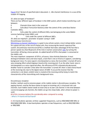 Figure Error! No text of specified style in document.-1. Idle channel interference in a case of the
random RF hopping
33 .what are types of handover?
There are four different types of handover in the GSM system, which involve transferring a call
between:
Channels (time slots) in the same cell
Cells (Base Transceiver Stations) under the control of the same Base Station
Controller (BSC),
Cells under the control of different BSCs, but belonging to the same Mobile
services Switching Center (MSC), and
Cells under the control of different MSCs.
34. what are important parameter of power saving in GSM
Discontinuous transmission
Minimizing co-channel interference is a goal in any cellular system, since it allows better service
for a given cell size, or the use of smaller cells, thus increasing the overall capacity of the
system. Discontinuous transmission (DTX) is a method that takes advantage of the fact that a
person speaks less that 40 percent of the time in normal conversation [22], by turning the
transmitter off during silence periods. An added benefit of DTX is that power is conserved at
the mobile unit.
The most important component of DTX is, of course, Voice Activity Detection. It must
distinguish between voice and noise inputs, a task that is not as trivial as it appears, considering
background noise. If a voice signal is misinterpreted as noise, the transmitter is turned off and a
very annoying effect called clipping is heard at the receiving end. If, on the other hand, noise is
misinterpreted as a voice signal too often, the efficiency of DTX is dramatically decreased.
Another factor to consider is that when the transmitter is turned off, there is total silence heard
at the receiving end, due to the digital nature of GSM. To assure the receiver that the
connection is not dead, comfort noise is created at the receiving end by trying to match the
characteristics of the transmitting end's background noise.
Discontinuous reception
Another method used to conserve power at the mobile station is discontinuous reception. The
paging channel, used by the base station to signal an incoming call, is structured into sub-
channels. Each mobile station needs to listen only to its own sub-channel. In the time between
successive paging sub-channels, the mobile can go into sleep mode, when almost no power is
used.
All of this increases battery life considerably when compared to analog
: What is Tri-band and Dual-band?
A: A tri-band phone operates at three supported frequencies, such as 900/1800/1900 MHz or
850/1800/1900 MHz. A dual-band phone operates at two frequencies, such as 850/1900 MHz
or 900/1800
 