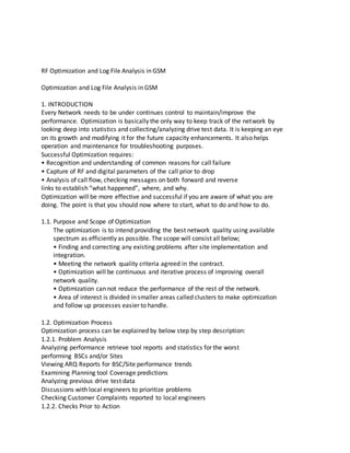 RF Optimization and Log File Analysis in GSM
Optimization and Log File Analysis in GSM
1. INTRODUCTION
Every Network needs to be under continues control to maintain/improve the
performance. Optimization is basically the only way to keep track of the network by
looking deep into statistics and collecting/analyzing drive test data. It is keeping an eye
on its growth and modifying it for the future capacity enhancements. It also helps
operation and maintenance for troubleshooting purposes.
Successful Optimization requires:
• Recognition and understanding of common reasons for call failure
• Capture of RF and digital parameters of the call prior to drop
• Analysis of call flow, checking messages on both forward and reverse
links to establish “what happened”, where, and why.
Optimization will be more effective and successful if you are aware of what you are
doing. The point is that you should now where to start, what to do and how to do.
1.1. Purpose and Scope of Optimization
The optimization is to intend providing the best network quality using available
spectrum as efficiently as possible. The scope will consist all below;
• Finding and correcting any existing problems after site implementation and
integration.
• Meeting the network quality criteria agreed in the contract.
• Optimization will be continuous and iterative process of improving overall
network quality.
• Optimization can not reduce the performance of the rest of the network.
• Area of interest is divided in smaller areas called clusters to make optimization
and follow up processes easier to handle.
1.2. Optimization Process
Optimization process can be explained by below step by step description:
1.2.1. Problem Analysis
Analyzing performance retrieve tool reports and statistics for the worst
performing BSCs and/or Sites
Viewing ARQ Reports for BSC/Site performance trends
Examining Planning tool Coverage predictions
Analyzing previous drive test data
Discussions with local engineers to prioritize problems
Checking Customer Complaints reported to local engineers
1.2.2. Checks Prior to Action
 