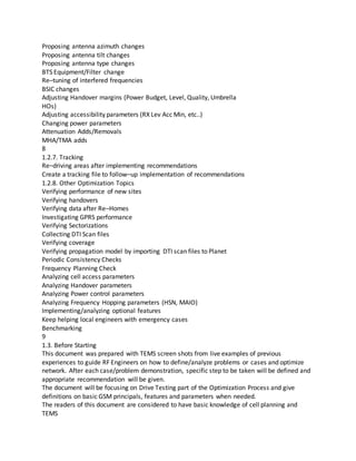 Proposing antenna azimuth changes
Proposing antenna tilt changes
Proposing antenna type changes
BTS Equipment/Filter change
Re–tuning of interfered frequencies
BSIC changes
Adjusting Handover margins (Power Budget, Level, Quality, Umbrella
HOs)
Adjusting accessibility parameters (RX Lev Acc Min, etc..)
Changing power parameters
Attenuation Adds/Removals
MHA/TMA adds
8
1.2.7. Tracking
Re–driving areas after implementing recommendations
Create a tracking file to follow–up implementation of recommendations
1.2.8. Other Optimization Topics
Verifying performance of new sites
Verifying handovers
Verifying data after Re–Homes
Investigating GPRS performance
Verifying Sectorizations
Collecting DTI Scan files
Verifying coverage
Verifying propagation model by importing DTI scan files to Planet
Periodic Consistency Checks
Frequency Planning Check
Analyzing cell access parameters
Analyzing Handover parameters
Analyzing Power control parameters
Analyzing Frequency Hopping parameters (HSN, MAIO)
Implementing/analyzing optional features
Keep helping local engineers with emergency cases
Benchmarking
9
1.3. Before Starting
This document was prepared with TEMS screen shots from live examples of previous
experiences to guide RF Engineers on how to define/analyze problems or cases and optimize
network. After each case/problem demonstration, specific step to be taken will be defined and
appropriate recommendation will be given.
The document will be focusing on Drive Testing part of the Optimization Process and give
definitions on basic GSM principals, features and parameters when needed.
The readers of this document are considered to have basic knowledge of cell planning and
TEMS
 
