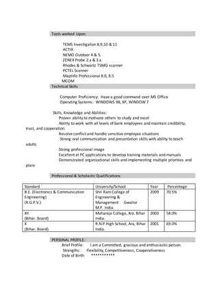 Tools worked Upon:
TEMS Investigation 8,9,10 & 11
ACTIX
NEMO Outdoor 4 & 5.
ZENEX Probe 2.x & 3.x
Rhodes & Schwartz TSMQ scanner
PCTEL Scanner
MapInfo Professional 8.0, 8.5
MCOM
Technical Skills
Computer Proficiency: Have a good command over MS Office
Operating Systems: WINDOWS 98, XP, WINDOW 7
Skills, Knowledge and Abilities:
Proven ability to motivate others to study and excel
Ability to work with all levels of bank employees and maintain credibility,
trust, and cooperation
Resolve conflict and handle sensitive employee situations
Strong oral communication and presentation skills with ability to teach
adults
Strong professional image
Excellent at PC applications to develop training materials and manuals
Demonstrated organizational skills and implementing multiple priorities and
plans
Professional & Scholastic Qualifications
Standard University/School Year Percentage
B.E. (Electronics & Communication
Engineering)
(R.G.P.V.)
Shri RamCollege of
Engineering &
Management Gwalior
M.P. India.
2009 70.5%
XII
(Bihar. Board)
Maharaja College, Ara. Bihar
India.
2003 58.0%
X
(Bihar. Board)
R.N.P.High School, Ara, Bihar
India.
2001 69.0%
PERS0NAL PR0FILE:
Brief Profile: I am a Committed, gracious and enthusiastic person.
Strengths: Flexibility, Competitiveness, Cooperativeness
Date of Birth: ***********
 