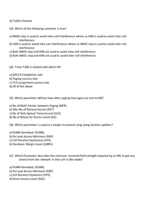 d) Traffic Channel
Q3. Which of the following comment is true?
a) MAIO step is used to avoid intra-cell interference where as HSN is used to avoid inter-cell
interference
b) HSN is used to avoid intra-cell interference where as MAIO step is used to avoid inter-cell
interference
c) Both MAIO step and HSN are used to avoid intra-cell interference.
d) Both MAIO step and HSN are used to avoid inter-cell interference
Q4. Timer T200 is related with which KPI
a) SDCCH Completion rate
b) Paging success rate
c) TCH assignment success rate
d) All of the above
Q5. Which parameter defines how often paging messages are sent to MS?
a) No of Multi-frames between Paging (MFR)
b) Max No of Retransmission (RET)
c) No of Slots Spread Transmission (SLO)
d) No of Blocks for Access Grant (AG)
Q6. Which parameter is used as a margin to prevent ping-pong location updates?
a) PLMN-Permitted (PLMN)
b) Rx Level Access Minimum (RXP)
c) Cell Reselect Hysteresys (HYS)
d) Handover Margin Level (LMRG)
Q7. Which Parameter describes the minimum received field strength required by an MS to get any
service from the network in that cell in Idle mode?
a) PLMN-Permitted (PLMN)
b) Rx Level Access Minimum (RXP)
c) Cell Reselect Hysteresis (HYS)
d) Direct Access Level (DAL)
 