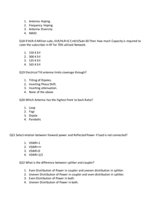 1. Antenna Hoping.
2. Frequency Hoping.
3. Antenna Diversity.
4. MAIO.
Q18 If HLR=5 Million subs, VLR/HLR=0.7,mErl/Sub=30.Then how much Capacity is required to
cater the subscriber in RF for 70% utilized Network.
1. 150 K Erl
2. 300 K Erl
3. 135 K Erl
4. 165 K Erl
Q19 Electrical Tilt antenna limits coverage through?
1. Tilting of Dipoles.
2. Inserting Phase Shift.
3. Inserting attenuation.
4. None of the above.
Q20 Which Antenna has the highest front to back Ratio?
1. Loop
2. Yagi
3. Dipole
4. Parabolic
Q21 Select relation between forward power and Reflected Power if load is not connected?
1. VSWR=1
2. VSWR=∞
3. VSWR=0
4. VSWR=1/2
Q22 What is the difference between splitter and coupler?
1. Even Distribution of Power in coupler and uneven distribution in splitter.
2. Uneven Distribution of Power in coupler and even distribution in splitter.
3. Even Distribution of Power in both.
4. Uneven Distribution of Power in both.
 