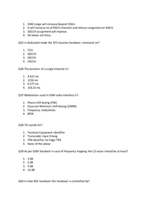 1. GSM range will increase beyond 35Km
2. It will increase no of RACH channels and release congestion on RACH.
3. SDCCH assignment will improve.
4. All above are false.
Q35 In dedicated mode the BTS receives handover command on?
1. TCH
2. SDCCH
3. SACCH
4. FACCH
Q36 The duration of a single timeslot is?
1. 4.615 ms
2. 1250 ms
3. 0.577 ms
4. 156.25 ms
Q37 Modulation used in GSM radio interface is?
1. Phase shift keying (PSK)
2. Gaussian Minimum shift Keying (GMSK)
3. Frequency modulation.
4. 8PSK.
Q38 TIE stands for?
1. Terminal Equipment identifier
2. Transcoder Input Erlang
3. TRX identifier for Edge TRX
4. None of the above
Q39 As per GSM Standard in case of frequency hopping the C/I value should be at least?
1. 3 dB
2. 6 dB
3. 9 dB
4. 12 dB
Q40 In inter BSC handover the handover is controlled by?
 