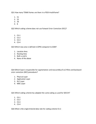 Q51 How many TDMA frames are there in a PDCH multiframe?
1. 51
2. 52
3. 26
4. 8
Q52 Which coding scheme does not use Forward Error Correction (FEC)?
1. CS-1
2. CS-2
3. CS-3
4. CS-4
Q53 Which new area is defined in GPRS compared to GSM?
1. Location Area
2. Routing Area
3. Both a and b
4. None of the above
Q54 Which layer is responsible for segmentation and reassembly of LLC PDUs and backward
error correction (BEC) procedures?
1. Physical Layer
2. Application Layer
3. RLC Layer
4. MAC Layer
Q55 Which coding scheme has adopted the same coding as used for SDCCH?
1. CS-1
2. CS-2
3. CS-3
4. CS-4
Q56 What is the single timeslot data rate for coding scheme CS-2
 