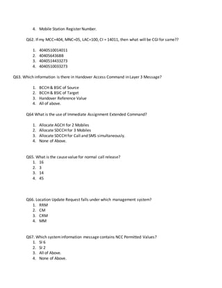4. Mobile Station Register Number.
Q62. If my MCC=404, MNC=05, LAC=100, CI = 14011, then what will be CGI for same??
1. 4040510014011
2. 404056436BB
3. 4040514433273
4. 4040510033273
Q63. Which information is there in Handover Access Command in Layer 3 Message?
1. BCCH & BSIC of Source
2. BCCH & BSIC of Target
3. Handover Reference Value
4. All of above.
Q64 What is the use of Immediate Assignment Extended Command?
1. Allocate AGCH for 2 Mobiles
2. Allocate SDCCH for 3 Mobiles
3. Allocate SDCCH for Call and SMS simultaneously.
4. None of Above.
Q65. What is the cause value for normal call release?
1. 16
2. 3
3. 14
4. 45
Q66. Location Update Request falls under which management system?
1. RRM
2. CM
3. CRM
4. MM
Q67. Which systeminformation message contains NCC Permitted Values?
1. SI 6
2. SI 2
3. All of Above.
4. None of Above.
 