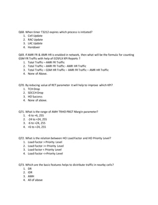 Q68. When timer T3212 expires which process is initiated?
1. Cell Update
2. RAC Update
3. LAC Update
4. Handover
Q69. If AMR FR & AMR HR is enabled in network, then what will be the formula for counting
GSM FR Traffic with help of EOSFLX KPI Reports ?
1. Total Traffic – AMR FR Traffic
2. Total Traffic – AMR FR Traffic - AMR HR Traffic
3. Total Traffic – GSM HR Traffic – AMR FR Traffic – AMR HR Traffic
4. None of Above.
Q70. By reducing value of RET parameter it will help to improve which KPI?
1. TCH Drop
2. SDCCH Drop
3. HO Success
4. None of above.
Q71. What is the range of AMH TRHO PBGT Margin parameter?
1. -6 to +6, 255
2. -24 to +24, 255
3. -6 to +24, 255
4. +6 to +24, 255
Q72. What is the relation between HO Load Factor and HO Priority Level?
1. Load Factor > Priority Level
2. Load Factor >= Priority Level
3. Load factor < Priority Level
4. Load Factor <=Priority Level
Q73. Which are the basic features helps to distribute traffic in nearby cells?
1. DR
2. IDR
3. AMH
4. All of above
 