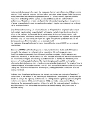 Instrumented phones can also report the measured channel state information (CQI, pre-matrix
indicator [PMI], and rank indicator [RI]) and hybrid automatic repeat request (HARQ) statistics.
The number of resource blocks assigned to a device at a particular time, together with the
modulation and coding scheme applied, can be used to evaluate the eNB scheduler
performance. These types of tests are of particular interest during early stages of deployment
of a new network but also must be monitored as network loading increases and true end-user
traffic patterns establish
One of the most interesting LTE network features to RF optimization engineers is the impact
that multiple input multiple output (MIMO) with spatial multiplexing and antenna diversity
brings to the end-user performance. Drive-test-enabled devices can log the current rank,
number of transmit and receive paths in active use, together with the reported availability of
antennas. They can also individually report the signal strength and quality from each of the
device’s antennas. This information can be correlated with
the measured data application performance to establish the impact MIMO has on network
performance.
Because full MIMO is a feedback system, an instrumented mobile that is part of the active
channel is the only way to evaluate the true impact that this technology can make.
As LTE networks are deployed alongside existing cellular networks, cellular operators are
particularly interested in the efficient use of each network resource and the transition between
the network technologies. Drive testing is used extensively to monitor the handover points
between LTE and legacy technologies. The signal strength, quality, cell ID, and neighbor
information both before and after a handover are analyzed and optimized. The length of time it
takes to complete an initiated handover, success rates, and the end-user data-interruption time
(during the actual transition between technologies) are key performance indicators that are
closely monitored.
End-user data throughput performance and latency are the two key measures of a network’s
optimization. If the network is not achieving the expected data performance, it is important to
be able to analyze the signaling performance and settings at each signaling layer, including the
radio resource control (RRC), radio link control (RLC), and media access control (MAC).
Monitoring the resources allocated to a UE together with the measured network conditions,
available neighbor cells. and power levels will allow troubleshooting and optimization of
network settings
 