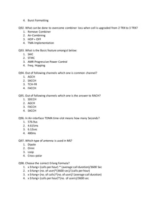4. Burst Formatting
Q92. What can be done to overcome combiner loss when cell is upgraded from 2 TRX to 3 TRX?
1. Remove Combiner
2. Air-Combining
3. HOP = OFF
4. TMA Implementation
Q93. What is the Basic feature amongst below:
1. SAIC
2. STIRC
3. AMR Progressive Power Control
4. Freq. Hopping
Q94. Out of following channels which one is common channel?
1. AGCH
2. SACCH
3. TCH-FR
4. FACCH
Q95. Out of following channels which one is the answer to RACH?
1. SDCCH
2. AGCH
3. FACCH
4. SACCH
Q96. In Air-interface TDMA time-slot means how many Seconds?
1. 576.9us
2. 4.615ms
3. 6.12sec
4. 480ms
Q97. Which type of antenna is used in MS?
1. Dipole
2. Omni
3. Loop
4. Cross-polar
Q98. Choose the correct Erlang Formula?
1. x Erlang= (calls per hour) * (average call duration)/3600 Sec
2. x Erlang= (no. of user)*(3600 sec)/ (calls per hour)
3. x Erlang= (no. of calls)*(no. of user)/ (average call duration)
4. x Erlang= (calls per hour)*(no. of users)/3600 sec
 