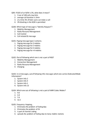 Q99. If GOS of an N/W is 3%, what does it mean?
1. 3 out of 100 calls may fails
2. average call duration is 3min
3. at a time 3% of total users can make a call
4. 3% blocking in the N/W is permitted
Q100. Which type of message is "Identity Request”?
1. Mobility Management
2. Radio Resource Management
3. Call Control
4. Call related SS message
Q101. Paging message type 2 contains.
1. Paging message for 3 mobiles
2. Paging message for 2 mobiles
3. Paging message for 4 mobiles
4. Paging message for >4 mobiles
Q102. Out of following which one is not a part of NSS?
1. Mobility Management
2. Connection Management
3. Radio Resource Management
4. Charging
Q103. In L3 messages, out of following Info messages which one carries Dedicated Mode
Information?
1. System Info 2
2. System Info 4
3. System Info 5
4. System Info 13
Q104. Which one out of following is not a part of AMR Codec Modes?
1. 4.6
2. 5.9
3. 7.4
4. 12.2
Q105. Frequency Hopping…
1. Eliminates the problem of fading dips
2. Eliminates the problem of ISI
3. is part of channel coding
4. spreads the problem of fading dips to many mobile stations
 