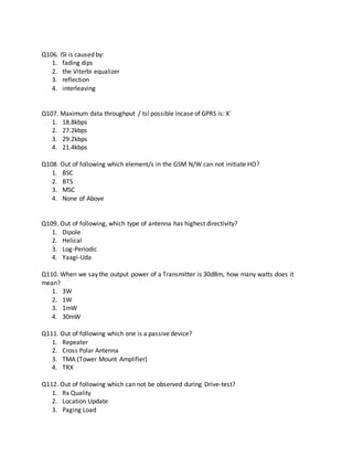 Q106. ISI is caused by:
1. fading dips
2. the Viterbi equalizer
3. reflection
4. interleaving
Q107. Maximum data throughput / tsl possible incase of GPRS is: X`
1. 18.8kbps
2. 27.2kbps
3. 29.2kbps
4. 21.4kbps
Q108. Out of following which element/s in the GSM N/W can not initiate HO?
1. BSC
2. BTS
3. MSC
4. None of Above
Q109. Out of following, which type of antenna has highest directivity?
1. Dipole
2. Helical
3. Log-Periodic
4. Yaagi-Uda
Q110. When we say the output power of a Transmitter is 30dBm, how many watts does it
mean?
1. 3W
2. 1W
3. 1mW
4. 30mW
Q111. Out of following which one is a passive device?
1. Repeater
2. Cross Polar Antenna
3. TMA (Tower Mount Amplifier)
4. TRX
Q112. Out of following which can not be observed during Drive-test?
1. Rx Quality
2. Location Update
3. Paging Load
 