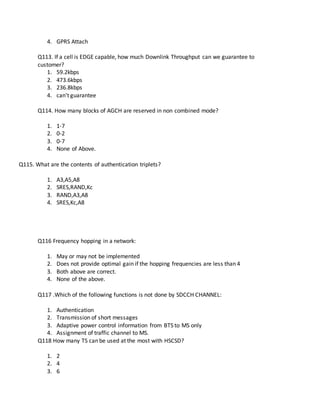 4. GPRS Attach
Q113. If a cell is EDGE capable, how much Downlink Throughput can we guarantee to
customer?
1. 59.2kbps
2. 473.6kbps
3. 236.8kbps
4. can't guarantee
Q114. How many blocks of AGCH are reserved in non combined mode?
1. 1-7
2. 0-2
3. 0-7
4. None of Above.
Q115. What are the contents of authentication triplets?
1. A3,A5,A8
2. SRES,RAND,Kc
3. RAND,A3,A8
4. SRES,Kc,A8
Q116 Frequency hopping in a network:
1. May or may not be implemented
2. Does not provide optimal gain if the hopping frequencies are less than 4
3. Both above are correct.
4. None of the above.
Q117 .Which of the following functions is not done by SDCCH CHANNEL:
1. Authentication
2. Transmission of short messages
3. Adaptive power control information from BTS to MS only
4. Assignment of traffic channel to MS.
Q118 How many TS can be used at the most with HSCSD?
1. 2
2. 4
3. 6
 