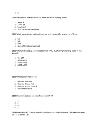 4. 8
Q119 What should be the value of C/I when you are in hopping mode?
1. Above 9
2. Above 12
3. Less than 9
4. All of the above are correct
Q120 Which value of level and quality should be considered for analysis in a DT log
1. Full
2. Sub
3. Both
4. None of the above is correct.
Q121 What are the coding schemes observerd in UL/ DL after implementing EDGE in your
Network:
1. CS1-CS4
2. MCS1-MCS6
3. MCS5-MCS9
4. MCS1-MCS9
Q122 What does DAP stand for?
1. Dynamic Abis Pool
2. Dynamic Access Pool
3. Dynamic Access Protocol
4. None of the above
Q123 How many codec’s can be defined for AMR HR
1. 5
2. 2
3. 6
4. 4
Q124 How many TRX’s can be accommodated max on a single E1 where DAP pool is assigned
for 4 TS in a Ultra site
 