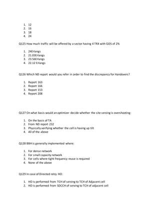 1. 12
2. 16
3. 18
4. 24
Q125 How much traffic will be offered by a sector having 4 TRX with GOS of 2%
1. 24Erlangs
2. 21.03Erlangs
3. 23.56Erlangs
4. 22.12 Erlangs
Q126 Which ND report would you refer in order to find the discrepancy for Handovers?
1. Report 163
2. Report 166
3. Report 153
4. Report 208
Q127 On what basis would an optimizer decide whether the site serving is overshooting:
1. On the basis of TA
2. From ND report 232
3. Physically verifying whether the cell is having up tilt
4. All of the above
Q128 BBH is generally implemented where:
1. For dense network
2. For small capacity network
3. For cells where tight frequency reuse is required
4. None of the above
Q129 In case of Directed retry HO:
1. HO is performed from TCH of serving to TCH of Adjacent cell
2. HO is performed from SDCCH of serving to TCH of adjacent cell
 