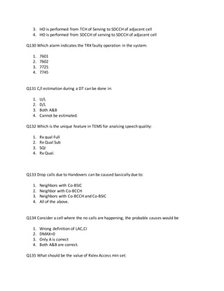 3. HO is performed from TCH of Serving to SDCCH of adjacent cell
4. HO is performed from SDCCH of serving to SDCCH of adjacent cell
Q130 Which alarm indicates the TRX faulty operation in the system:
1. 7601
2. 7602
3. 7725
4. 7745
Q131 C/I estimation during a DT can be done in:
1. U/L
2. D/L
3. Both A&B
4. Cannot be estimated.
Q132 Which is the unique feature in TEMS for analsing speech quality:
1. Rx qual Full
2. Rx Qual Sub
3. SQI
4. Rx Qual.
Q133 Drop calls due to Handovers can be caused basically due to:
1. Neighbors with Co-BSIC
2. Neighbor with Co-BCCH
3. Neighbors with Co-BCCH and Co-BSIC
4. All of the above.
Q134 Consider a cell where the no calls are happening, the probable causes would be
1. Wrong definition of LAC,CI
2. DMAX=0
3. Only A is correct
4. Both A&B are correct.
Q135 What should be the value of Rxlev Access min set:
 