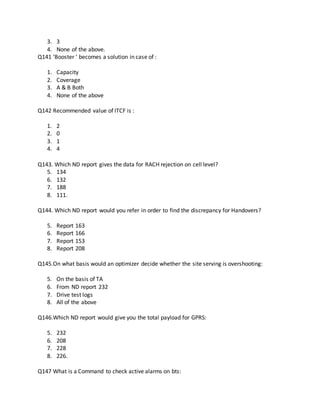 3. 3
4. None of the above.
Q141 ‘Booster ’ becomes a solution in case of :
1. Capacity
2. Coverage
3. A & B Both
4. None of the above
Q142 Recommended value of ITCF is :
1. 2
2. 0
3. 1
4. 4
Q143. Which ND report gives the data for RACH rejection on cell level?
5. 134
6. 132
7. 188
8. 111.
Q144. Which ND report would you refer in order to find the discrepancy for Handovers?
5. Report 163
6. Report 166
7. Report 153
8. Report 208
Q145.On what basis would an optimizer decide whether the site serving is overshooting:
5. On the basis of TA
6. From ND report 232
7. Drive test logs
8. All of the above
Q146.Which ND report would give you the total payload for GPRS:
5. 232
6. 208
7. 228
8. 226.
Q147 What is a Command to check active alarms on bts:
 