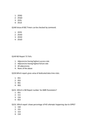 1. ZERO
2. ZEQO
3. ZEOL
4. ZELO
Q148 Value of BSC Timers can be checked by command:
1. ZEFO
2. ZEDO
3. ZEHO
4. ZEGO
Q149 ND Report 71 Tells:
1. Adjacencies having highest success rate
2. Adjacencies having highest failure rate
3. All adjacencies
4. None of the above
Q150.Which report gives value of dedicated data time slots:
1. 051
2. 053
3. 061
4. 063.
Q151. Which is ND Report number for AMR Parameters?
1. 051
2. 111
3. 216
4. 053
Q152. Which report shows percentage of HO attempts happening due to GPRS?
1. 150
2. 151
3. 153
4. 154
 