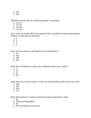 3. 229
4. 228
Q160 Which counter shows DL multislot assignment in percentage?
1. msl_13
2. msl_14
3. msl_15a
4. msl_16a
Q161. How many 64 Kbps DAP TSLs are required if MS is using MCS 9 (consider: dedicated data
timeslot = 4, single data user attached)?
1. 2
2. 4
3. 6
4. 8
Q162. How many maximum Abis timeslots can be handle by PCU ?
1. 64
2. 128
3. 256
4. 264
Q163. What is the Maximum output power of Metrosite BTS in terms of Watt?
1. 5
2. 10
3. 20
4. 40
Q164. What is the maximum number of TRX’s can created per BCSU in BSC 3i with version S12?
1. 110
2. 200
3. 100
4. 220
Q165. Which interface is required to implement combine paging (Voice + Data)
1. Gs
2. DPM ( Dual Paging Mode)
3. Gn
4. DPT ( Dual Paging Transmission)
 
