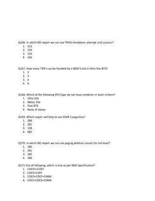 Q166. In which ND report we can see TRHO Handovers attempt and success?
1. 153
2. 154
3. 155
4. 156
Q167. How many TRX’s can be handled by 1 BB2F Card in Ultra Site BTS?
1. 2
2. 3
3. 4
4. 6
Q168. Which of the following BTS Type do not have combiner in-built in them?
1. Ultra Site
2. Metro Site
3. Flexi BTS
4. None of above
Q169. Which report will help to see EDAP Congestion?
1. 280
2. 281
3. 128
4. 082
Q170. In which ND report we can see paging deletion counts for cell level?
1. 180
2. 181
3. 182
4. 186
Q171 Out of following, which is true as per NSN Specification?
1. CDED<=CDEF
2. CDED>CDEF
3. CDED=CDEF+CMAX
4. CDEF=CDED+CMAX
 