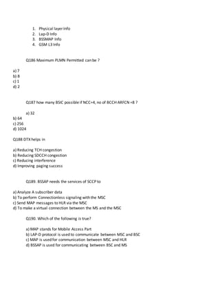 1. Physical layer Info
2. Lap-D Info
3. BSSMAP Info
4. GSM L3 Info
Q186 Maximum PLMN Permitted can be ?
a) 7
b) 8
c) 1
d) 2
Q187 how many BSIC possible if NCC=4, no of BCCH ARFCN =8 ?
a) 32
b) 64
c) 256
d) 1024
Q188 DTX helps in
a) Reducing TCH congestion
b) Reducing SDCCH congestion
c) Reducing interference
d) Improving paging success
Q189. BSSAP needs the services of SCCP to
a) Analyze A subscriber data
b) To perform Connectionless signaling with the MSC
c) Send MAP messages to HLR via the MSC
d) To make a virtual connection between the MS and the MSC
Q190. Which of the following is true?
a) MAP stands for Mobile Access Part
b) LAP-D protocol is used to communicate between MSC and BSC
c) MAP is used for communication between MSC and HLR
d) BSSAP is used for communicating between BSC and MS
 
