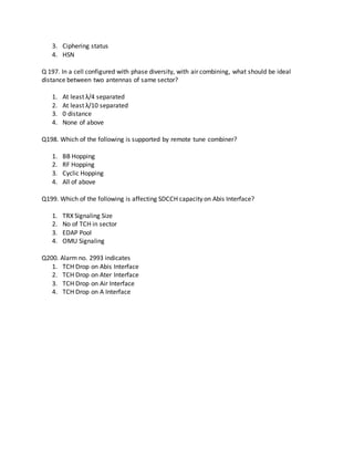 3. Ciphering status
4. HSN
Q 197. In a cell configured with phase diversity, with air combining, what should be ideal
distance between two antennas of same sector?
1. At least λ/4 separated
2. At least λ/10 separated
3. 0 distance
4. None of above
Q198. Which of the following is supported by remote tune combiner?
1. BB Hopping
2. RF Hopping
3. Cyclic Hopping
4. All of above
Q199. Which of the following is affecting SDCCH capacity on Abis Interface?
1. TRX Signaling Size
2. No of TCH in sector
3. EDAP Pool
4. OMU Signaling
Q200. Alarm no. 2993 indicates
1. TCH Drop on Abis Interface
2. TCH Drop on Ater Interface
3. TCH Drop on Air Interface
4. TCH Drop on A Interface
 