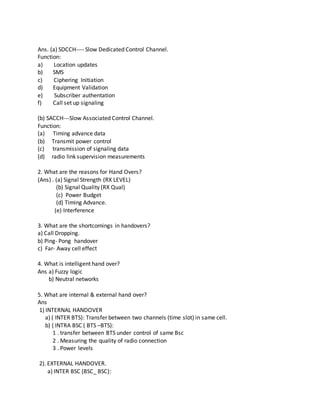Ans. (a) SDCCH---- Slow Dedicated Control Channel.
Function:
a) Location updates
b) SMS
c) Ciphering Initiation
d) Equipment Validation
e) Subscriber authentation
f) Call set up signaling
(b) SACCH---Slow Associated Control Channel.
Function:
(a) Timing advance data
(b) Transmit power control
(c) transmission of signaling data
(d) radio link supervision measurements
2. What are the reasons for Hand Overs?
(Ans) . (a) Signal Strength (RX LEVEL)
(b) Signal Quality (RX Qual)
(c) Power Budget
(d) Timing Advance.
(e) Interference
3. What are the shortcomings in handovers?
a) Call Dropping.
b) Ping- Pong handover
c) Far- Away cell effect
4. What is intelligent hand over?
Ans a) Fuzzy logic
b) Neutral networks
5. What are internal & external hand over?
Ans
1) INTERNAL HANDOVER
a) ( INTER BTS): Transfer between two channels (time slot) in same cell.
b) ( INTRA BSC ( BTS –BTS):
1 . transfer between BTS under control of same Bsc
2 . Measuring the quality of radio connection
3 . Power levels
2). EXTERNAL HANDOVER.
a) INTER BSC (BSC_ BSC):
 