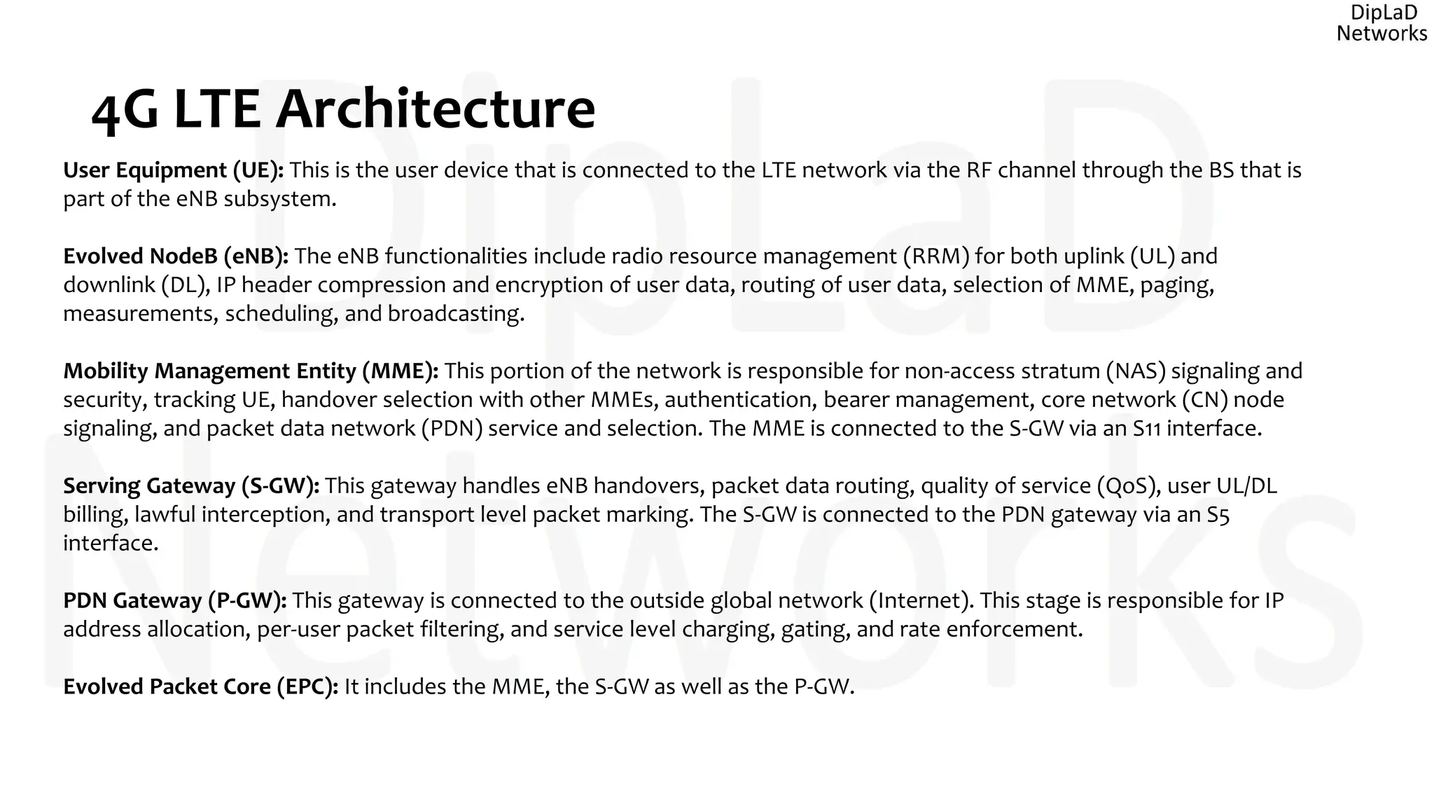 4G LTE Architecture
User Equipment (UE): This is the user device that is connected to the LTE network via the RF channel through the BS that is
part of the eNB subsystem.
Evolved NodeB (eNB): The eNB functionalities include radio resource management (RRM) for both uplink (UL) and
downlink (DL), IP header compression and encryption of user data, routing of user data, selection of MME, paging,
measurements, scheduling, and broadcasting.
Mobility Management Entity (MME): This portion of the network is responsible for non-access stratum (NAS) signaling and
security, tracking UE, handover selection with other MMEs, authentication, bearer management, core network (CN) node
signaling, and packet data network (PDN) service and selection. The MME is connected to the S-GW via an S11 interface.
Serving Gateway (S-GW): This gateway handles eNB handovers, packet data routing, quality of service (QoS), user UL/DL
billing, lawful interception, and transport level packet marking. The S-GW is connected to the PDN gateway via an S5
interface.
PDN Gateway (P-GW): This gateway is connected to the outside global network (Internet). This stage is responsible for IP
address allocation, per-user packet filtering, and service level charging, gating, and rate enforcement.
Evolved Packet Core (EPC): It includes the MME, the S-GW as well as the P-GW.
 