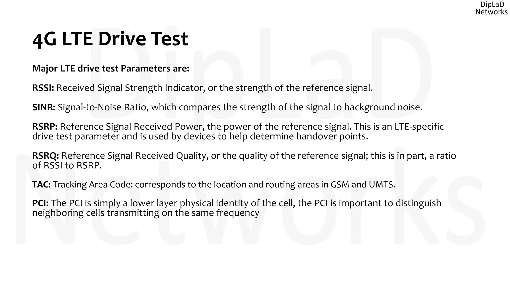 4G LTE Drive Test
Major LTE drive test Parameters are:
RSSI: Received Signal Strength Indicator, or the strength of the reference signal.
SINR: Signal-to-Noise Ratio, which compares the strength of the signal to background noise.
RSRP: Reference Signal Received Power, the power of the reference signal. This is an LTE-specific
drive test parameter and is used by devices to help determine handover points.
RSRQ: Reference Signal Received Quality, or the quality of the reference signal; this is in part, a ratio
of RSSI to RSRP.
TAC: Tracking Area Code: corresponds to the location and routing areas in GSM and UMTS.
PCI: The PCI is simply a lower layer physical identity of the cell, the PCI is important to distinguish
neighboring cells transmitting on the same frequency
 