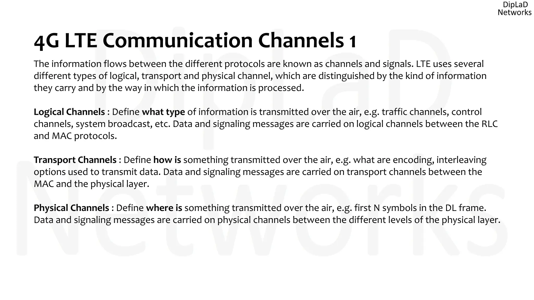 4G LTE Communication Channels 1
The information flows between the different protocols are known as channels and signals. LTE uses several
different types of logical, transport and physical channel, which are distinguished by the kind of information
they carry and by the way in which the information is processed.
Logical Channels : Define what type of information is transmitted over the air, e.g. traffic channels, control
channels, system broadcast, etc. Data and signaling messages are carried on logical channels between the RLC
and MAC protocols.
Transport Channels : Define how is something transmitted over the air, e.g. what are encoding, interleaving
options used to transmit data. Data and signaling messages are carried on transport channels between the
MAC and the physical layer.
Physical Channels : Define where is something transmitted over the air, e.g. first N symbols in the DL frame.
Data and signaling messages are carried on physical channels between the different levels of the physical layer.
 