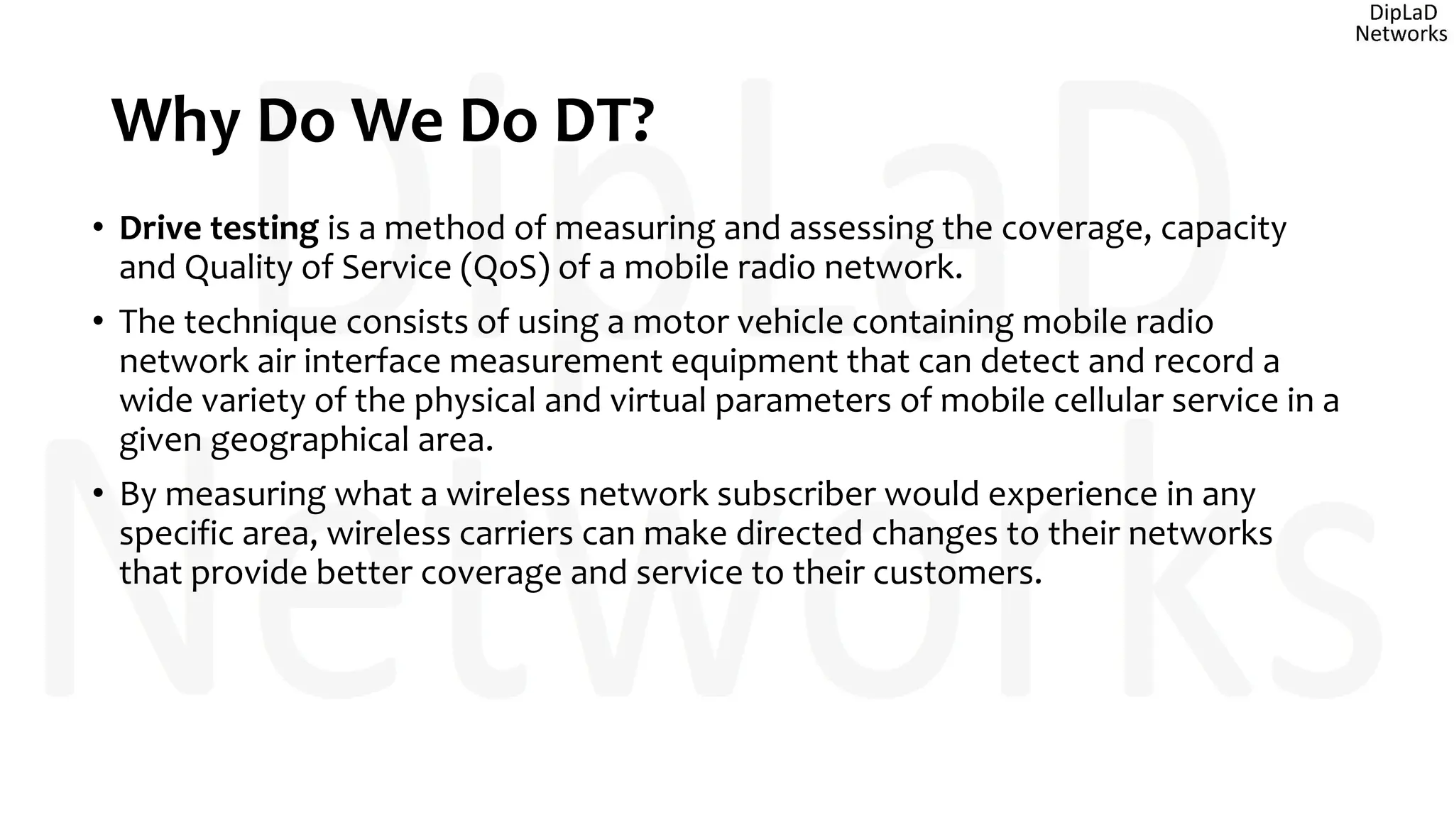 Why Do We Do DT?
• Drive testing is a method of measuring and assessing the coverage, capacity
and Quality of Service (QoS) of a mobile radio network.
• The technique consists of using a motor vehicle containing mobile radio
network air interface measurement equipment that can detect and record a
wide variety of the physical and virtual parameters of mobile cellular service in a
given geographical area.
• By measuring what a wireless network subscriber would experience in any
specific area, wireless carriers can make directed changes to their networks
that provide better coverage and service to their customers.
 