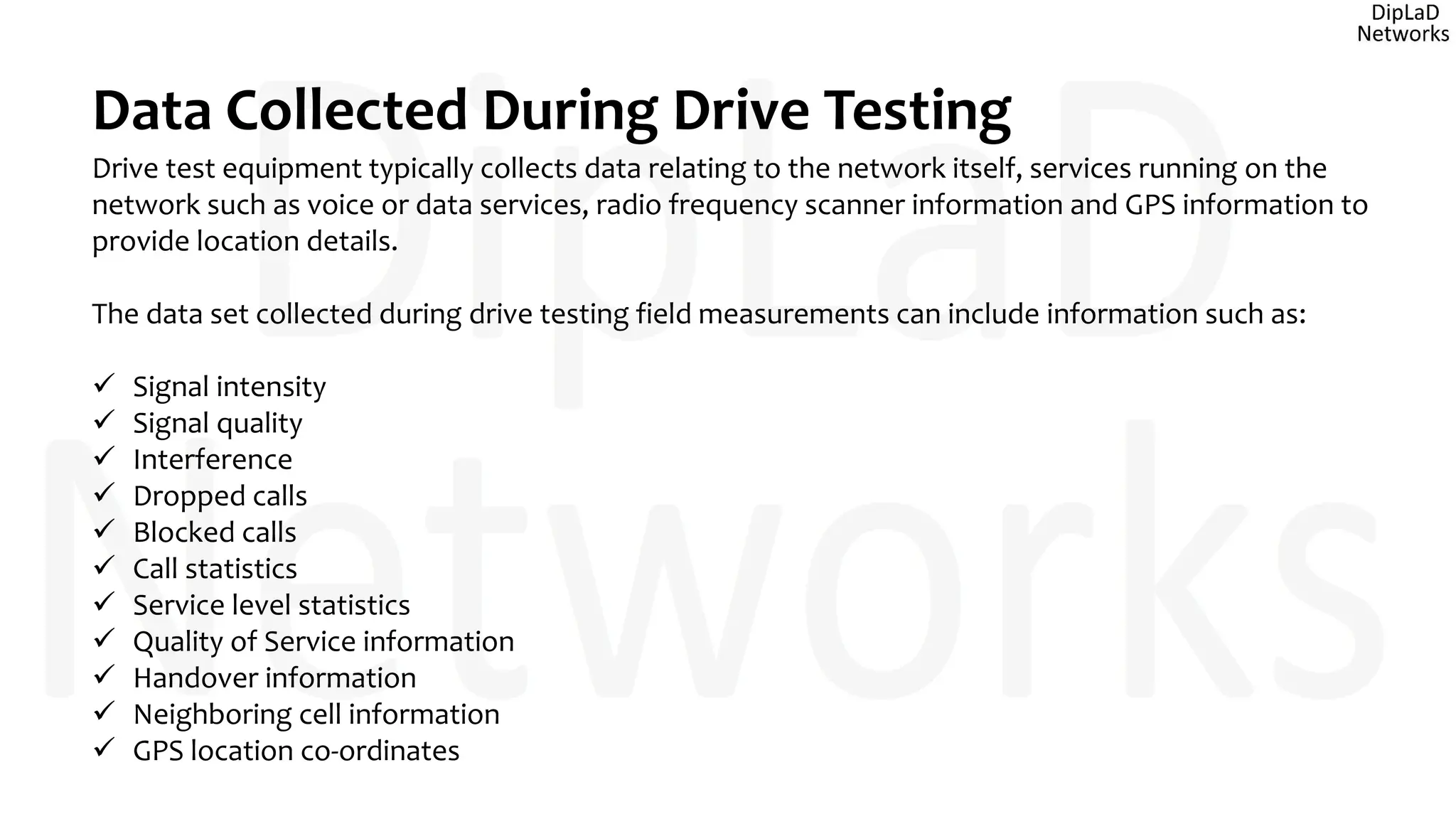 Data Collected During Drive Testing
Drive test equipment typically collects data relating to the network itself, services running on the
network such as voice or data services, radio frequency scanner information and GPS information to
provide location details.
The data set collected during drive testing field measurements can include information such as:
 Signal intensity
 Signal quality
 Interference
 Dropped calls
 Blocked calls
 Call statistics
 Service level statistics
 Quality of Service information
 Handover information
 Neighboring cell information
 GPS location co-ordinates
 