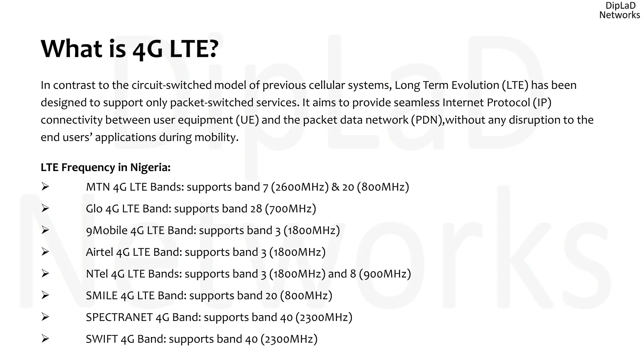 What is 4G LTE?
In contrast to the circuit-switched model of previous cellular systems, Long Term Evolution (LTE) has been
designed to support only packet-switched services. It aims to provide seamless Internet Protocol (IP)
connectivity between user equipment (UE) and the packet data network (PDN),without any disruption to the
end users’ applications during mobility.
LTE Frequency in Nigeria:
 MTN 4G LTE Bands: supports band 7 (2600MHz) & 20 (800MHz)
 Glo 4G LTE Band: supports band 28 (700MHz)
 9Mobile 4G LTE Band: supports band 3 (1800MHz)
 Airtel 4G LTE Band: supports band 3 (1800MHz)
 NTel 4G LTE Bands: supports band 3 (1800MHz) and 8 (900MHz)
 SMILE 4G LTE Band: supports band 20 (800MHz)
 SPECTRANET 4G Band: supports band 40 (2300MHz)
 SWIFT 4G Band: supports band 40 (2300MHz)
 