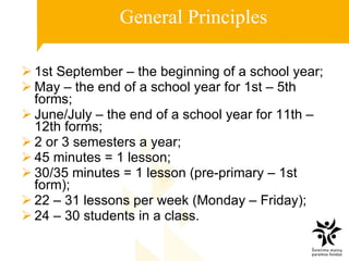 General Principles 1st September – the beginning of a school year; May – the end of a school year for 1st – 5th forms; June/July – the end of a school year for 11th – 12th forms; 2 or 3 semester s  a year; 45 minutes = 1 lesson; 30/35 minutes = 1 lesson (pr e -prim a ry – 1st form); 22 – 31 lessons per week (Monday – Friday); 24 – 30 students in a class.  