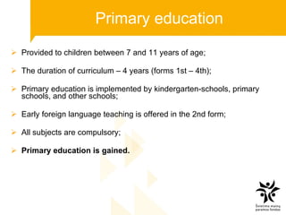 P rimary  education Provided to children between 7 and 11 years of age; The duration of curriculum – 4 years (forms 1 st  – 4 th ); Primary education is implemented by kindergarten-schools, primary schools, and other schools; Early foreign language teaching is offered in the 2nd form; All subjects are compulsory; Primary education is gained. 