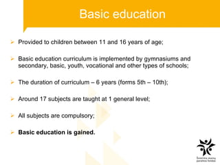 Basic education Provided to children between 11 and 16 years of age; Basic education curriculum is implemented by gymnasiums and  secondary, basic, youth, vocational and other types of schools; The duration of curriculum – 6 years (forms 5 th  – 10 th ); Around 17 subjects are taught at 1 general level; All subjects are compulsory; Basic education is gained. 