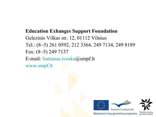 Education Exhanges Support Foundation Gelezinis Vilkas str.  12, 01112 Vilnius Tel.: (8 ~ 5) 261 0592, 212 3364, 249 7134, 249 8189 Fa x : (8 ~ 5) 249 7137 E -mail:  liutauras.ivoska @smpf.lt   www.smpf.lt 