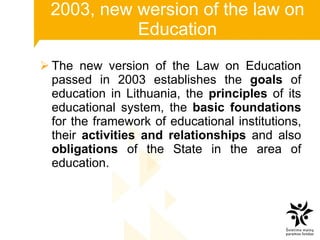 2003, new wersion of the law on Education The new version of the Law on Education passed in 2003 establishes the  goals  of education in Lithuania, the  principles  of its educational system, the  basic foundations  for the framework of educational institutions, their  activities and relationships  and also  obligations  of the State in the area of education.  
