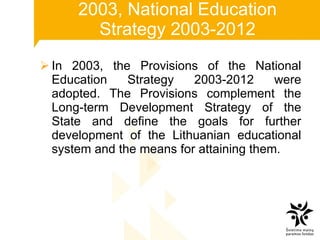 2003, National Education Strategy 2003-2012 In 2003, the Provisions of the National Education Strategy 2003-2012 were adopted. The Provisions complement the Long-term Development Strategy of the State and define the goals for further development of the Lithuanian educational system and the means for attaining them. 