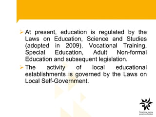 At present, education is regulated by the Laws on Education, Science and Studies (adopted in 2009), Vocational Training, Special Education, Adult Non-formal Education and subsequent legislation.  The activity of local educational establishments is governed by the Laws on Local Self-Government.  