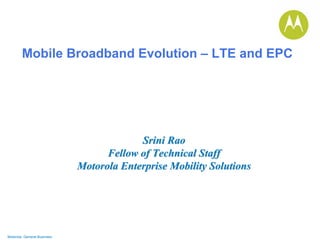 Motorola General Business 
Mobile Broadband Evolution –LTE and EPC 
Srini RaoSrini RaoFellow of Technical StaffFellow StaffMotorola Enterprise Mobility SolutionsMotorola Solutions  