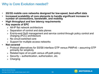 Why is Core Evolution needed? 
•2G/3G mobile core networks designed for low-speed, best-effort data 
•Increased scalability of core elements to handle significant increase in number of connections, bandwidth, and mobility 
•High throughput and low latency requirements 
•Key aspects of EPC 
¾All-IP flat network architecture 
¾Separation of control and data planes 
¾End-to-end QoSmanagement and service control through policy control and charging (PCC) architecture 
¾No circuit-switched core 
¾Support for multiple access networks 
•Not covered 
¾Protocol alternatives for S5/S8 interface GTP versus PMIPv6 –assuming GTP primarily for simplicity 
¾Related topic of on-path versus off-path policy 
¾Security –authentication, authorization, etc. 
¾Charging 
Motorola General Business 
Srini Rao LTE EPC IEEE ComSoC Boston April 8, 2010 11 
 