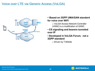 Voice over LTE via Generic Access (VoLGA) 
•Based on 3GPP UMA/GAN standard for voice over WiFi ¾VoLGAAccess Network Controller (VANC) is a modification of GANC•CS signaling and bearers tunneled over IP•Developed in VoLGAForum, not a 3GPP standard ¾Driven by T-MobileVoIPEPC2G/3G CoreMSCVANCCS Voice 
Motorola General Business 
Srini Rao LTE EPC IEEE ComSoC Boston April 8, 2010 27 
 
