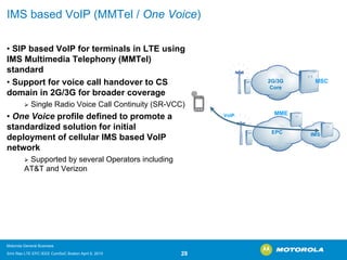 IMS based VoIP (MMTel/ One Voice) 
•SIP based VoIP for terminals in LTE using IMS Multimedia Telephony (MMTel) standard 
•Support for voice call handover to CS domain in 2G/3G for broader coverage 
¾Single Radio Voice Call Continuity (SR-VCC) 
•One Voiceprofile defined to promote a standardized solution for initial deployment of cellular IMS based VoIP network 
¾Supported by several Operators including AT&T and VerizonVoIPEPC2G/3G CoreMSCMMEIMS 
Motorola General Business 
Srini Rao LTE EPC IEEE ComSoC Boston April 8, 2010 28 
 