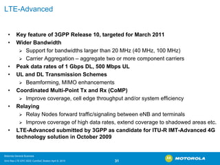 LTE-Advanced 
•Key feature of 3GPP Release 10, targeted for March 2011 •Wider Bandwidth ¾Support for bandwidths larger than 20 MHz (40 MHz, 100 MHz) ¾Carrier Aggregation –aggregate two or more component carriers•Peak data rates of 1 GbpsDL, 500 Mbps UL•UL and DL Transmission Schemes ¾Beamforming, MIMO enhancements•Coordinated Multi-Point Txand Rx (CoMP) ¾Improve coverage, cell edge throughput and/or system efficiency•Relaying ¾Relay Nodes forward traffic/signaling between eNBand terminals ¾Improve coverage of high data rates, extend coverage to shadowedareas etc. •LTE-Advanced submitted by 3GPP as candidate for ITU-R IMT-Advanced 4G technology solution in October 2009 
Motorola General Business 
Srini Rao LTE EPC IEEE ComSoC Boston April 8, 2010 31 
 