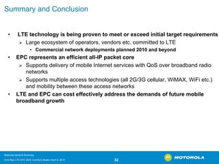 Summary and Conclusion 
•LTE technology is being proven to meet or exceed initial targetrequirements ¾Large ecosystem of operators, vendors etc. committed to LTE•Commercial network deployments planned 2010 and beyond•EPC represents an efficient all-IP packet core ¾Supports delivery of mobile Internet services with QoSover broadband radio networks ¾Supports multiple access technologies (all 2G/3G cellular, WiMAX, WiFietc.) and mobility between these access networks•LTE and EPC can cost effectively address the demands of future mobile broadband growth 
Motorola General Business 
Srini Rao LTE EPC IEEE ComSoC Boston April 8, 2010 32 
