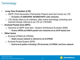 Terminology 
•Long Term Evolution (LTE) 
¾3GPP (Third Generation Partnership Project) work item known as LTE 
•Evolution of GSM/GPRS, WCDMA/HSPA radio networks 
¾LTE strictly refers to air interface, often entire technology (including core network) loosely referred to as LTE (or LTE/SAE) 
•Evolved Packet Core (EPC) 
¾Outcome of 3GPP work item -System Architecture Evolution (SAE) 
•Evolve GPRS and HSPA packet core networks to an all-IP based core 
•Other terms 
¾Evolved UTRAN (E-UTRAN) 
•Radio access network is referred to as E-UTRAN 
¾Evolved Packet System (EPS) 
•End-to-end system including LTE terminals, E-UTRAN, and Core network 
Motorola General Business 
Srini Rao LTE EPC IEEE ComSoC Boston April 8, 2010 4 
 