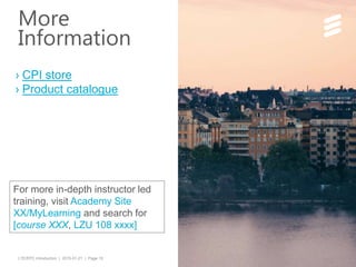 LTE/EPC Introduction | 2015-01-21 | Page 19
› CPI store
› Product catalogue
For more in-depth instructor led
training, visit Academy Site
XX/MyLearning and search for
[course XXX, LZU 108 xxxx]
More
Information
 
