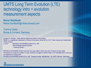 UMTS Long Term Evolution (LTE)
technology intro + evolution
measurement aspects
Reiner Stuhlfauth
Reiner.Stuhlfauth@rohde-schwarz.com

Training Centre
Rohde & Schwarz, Germany
Subject to change – Data without tolerance limits is not binding.
R&S® is a registered trademark of Rohde & Schwarz GmbH & Co. KG. Trade names are trademarks
of the owners.
 2011
ROHDE & SCHWARZ GmbH & Co. KG
Test & Measurement Division
- Training Center ROHDE & SCHWARZ GmbH reserves the copy right to all of any part of these course notes.
Permission to produce, publish or copy sections or pages of these notes or to translate them must first
be obtained in writing from
ROHDE & SCHWARZ GmbH & Co. KG, Training Center, Mühldorfstr. 15, 81671 Munich, Germany

 