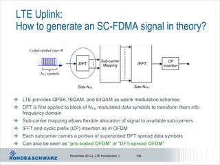 LTE Uplink:
How to generate an SC-FDMA signal in theory?
       Coded symbol rate= R

                                                   Sub-carrier                    CP
                                   DFT              Mapping         IFFT       insertion

             NTX symbols


                                   Size-NTX                        Size-NFFT


 LTE provides QPSK,16QAM, and 64QAM as uplink modulation schemes
 DFT is first applied to block of NTX modulated data symbols to transform them into
  frequency domain
 Sub-carrier mapping allows flexible allocation of signal to available sub-carriers
 IFFT and cyclic prefix (CP) insertion as in OFDM
 Each subcarrier carries a portion of superposed DFT spread data symbols
 Can also be seen as “pre-coded OFDM” or “DFT-spread OFDM”

                              November 2012 | LTE Introduction |    106
 