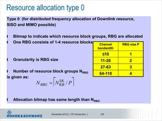 Resource allocation type 0
Type 0 (for distributed frequency allocation of Downlink resource,
SISO and MIMO possible)

l   Bitmap to indicate which resource block groups, RBG are allocated
l   One RBG consists of 1-4 resource blocks: Channel      RBG size P
                                                            bandwidth
                                                              ≤10       1
l   Granularity is RBG size                                  11-26      2
                                                             27-63      3
l   Number of resource block groups NRBG
                                                            64-110      4
is given as:
                        
               N RBG  N RB / P
                         DL
                                         
l   Allocation bitmap has same length than NRBG


                       November 2012 | LTE Introduction |    125
 